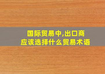 国际贸易中,出口商应该选择什么贸易术语