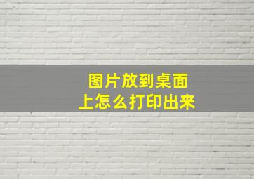 图片放到桌面上怎么打印出来