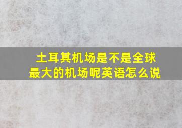 土耳其机场是不是全球最大的机场呢英语怎么说