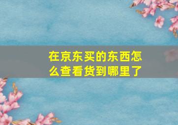 在京东买的东西怎么查看货到哪里了