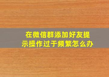 在微信群添加好友提示操作过于频繁怎么办