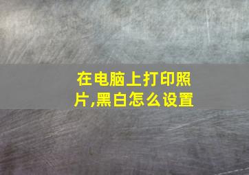 在电脑上打印照片,黑白怎么设置