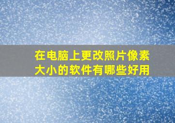 在电脑上更改照片像素大小的软件有哪些好用