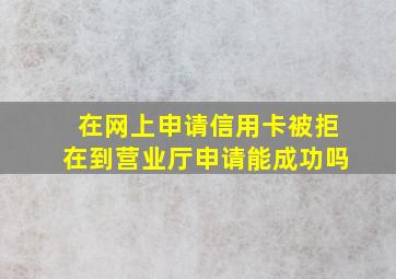 在网上申请信用卡被拒在到营业厅申请能成功吗