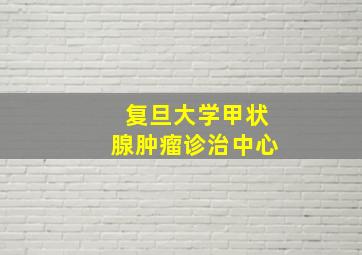 复旦大学甲状腺肿瘤诊治中心