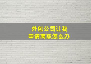 外包公司让我申请离职怎么办