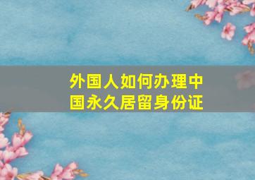 外国人如何办理中国永久居留身份证