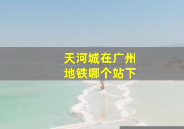 天河城在广州地铁哪个站下