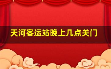 天河客运站晚上几点关门