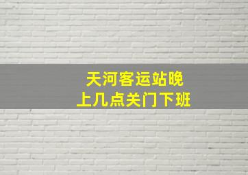 天河客运站晚上几点关门下班