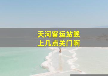 天河客运站晚上几点关门啊