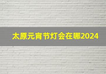 太原元宵节灯会在哪2024