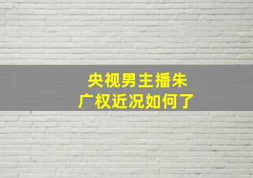 央视男主播朱广权近况如何了