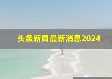 头条新闻最新消息2024