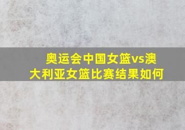 奥运会中国女篮vs澳大利亚女篮比赛结果如何