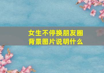 女生不停换朋友圈背景图片说明什么