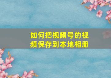 如何把视频号的视频保存到本地相册