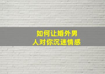 如何让婚外男人对你沉迷情感