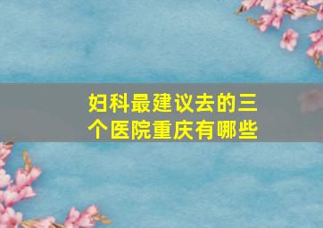 妇科最建议去的三个医院重庆有哪些