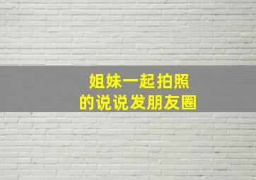 姐妹一起拍照的说说发朋友圈