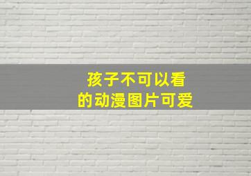 孩子不可以看的动漫图片可爱