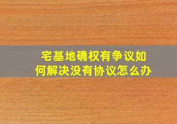 宅基地确权有争议如何解决没有协议怎么办