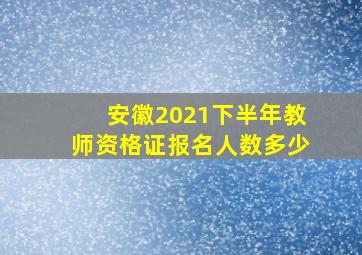 安徽2021下半年教师资格证报名人数多少