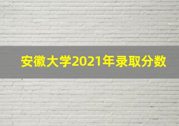 安徽大学2021年录取分数