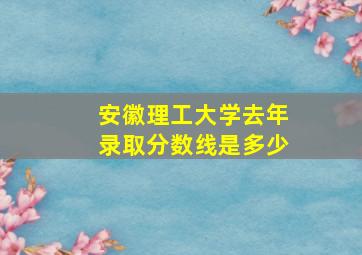 安徽理工大学去年录取分数线是多少