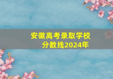 安徽高考录取学校分数线2024年