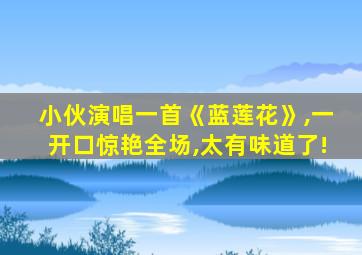 小伙演唱一首《蓝莲花》,一开口惊艳全场,太有味道了!