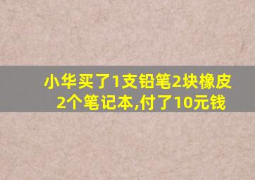 小华买了1支铅笔2块橡皮2个笔记本,付了10元钱