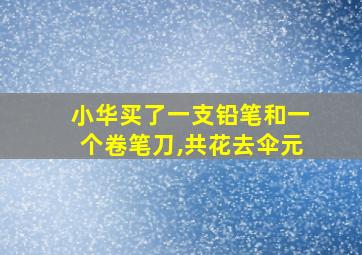 小华买了一支铅笔和一个卷笔刀,共花去伞元