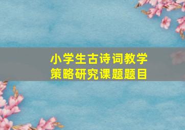 小学生古诗词教学策略研究课题题目