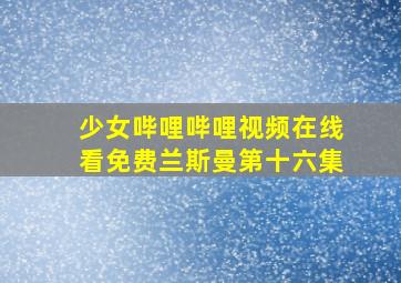 少女哔哩哔哩视频在线看免费兰斯曼第十六集