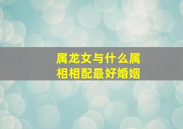 属龙女与什么属相相配最好婚姻