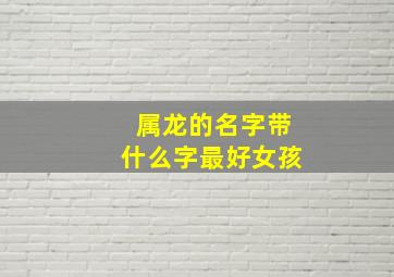 属龙的名字带什么字最好女孩