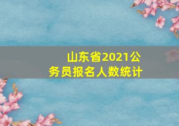 山东省2021公务员报名人数统计