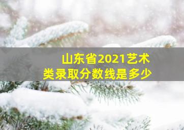 山东省2021艺术类录取分数线是多少