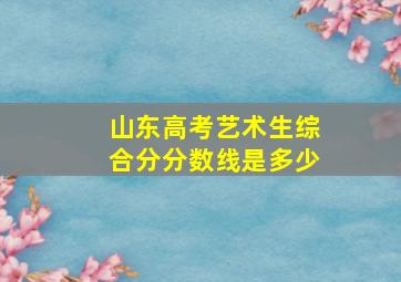 山东高考艺术生综合分分数线是多少