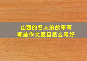 山西的名人的故事有哪些作文题目怎么写好