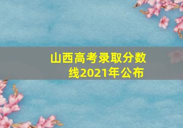 山西高考录取分数线2021年公布