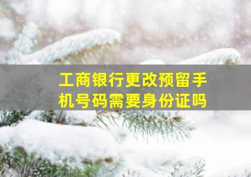 工商银行更改预留手机号码需要身份证吗