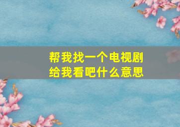 帮我找一个电视剧给我看吧什么意思