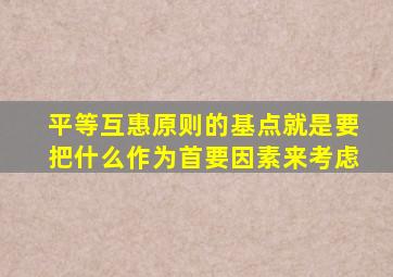 平等互惠原则的基点就是要把什么作为首要因素来考虑