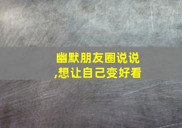 幽默朋友圈说说,想让自己变好看