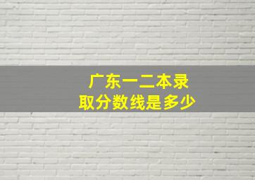 广东一二本录取分数线是多少