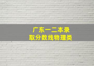 广东一二本录取分数线物理类