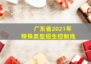 广东省2021年特殊类型招生控制线