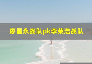 廖昌永战队pk李荣浩战队